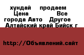 хундай 78 продаем › Цена ­ 650 000 - Все города Авто » Другое   . Алтайский край,Бийск г.